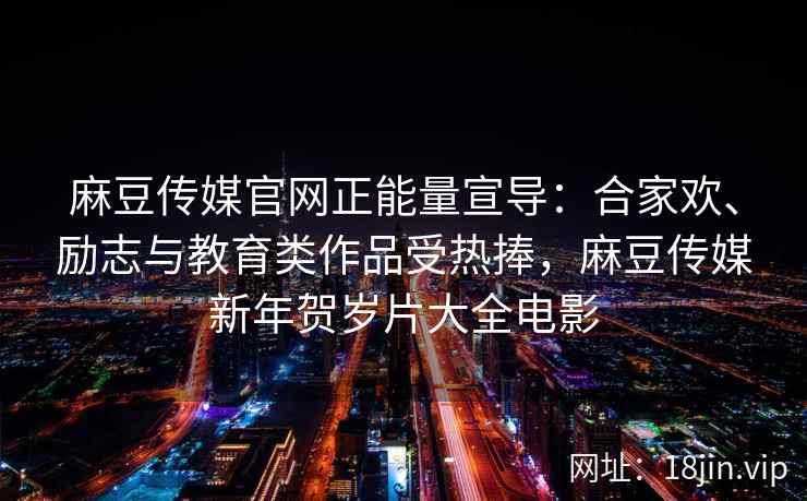 麻豆传媒官网正能量宣导：合家欢、励志与教育类作品受热捧，麻豆传媒新年贺岁片大全电影
