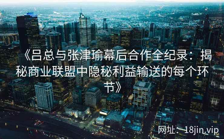 《吕总与张津瑜幕后合作全纪录：揭秘商业联盟中隐秘利益输送的每个环节》