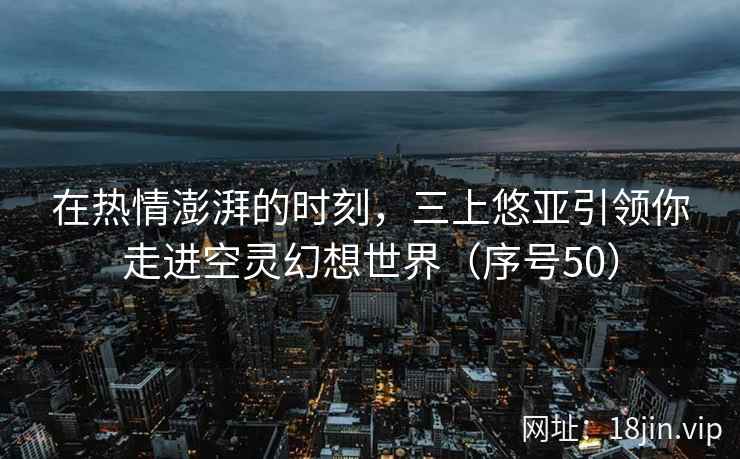 在热情澎湃的时刻，三上悠亚引领你走进空灵幻想世界（序号50）