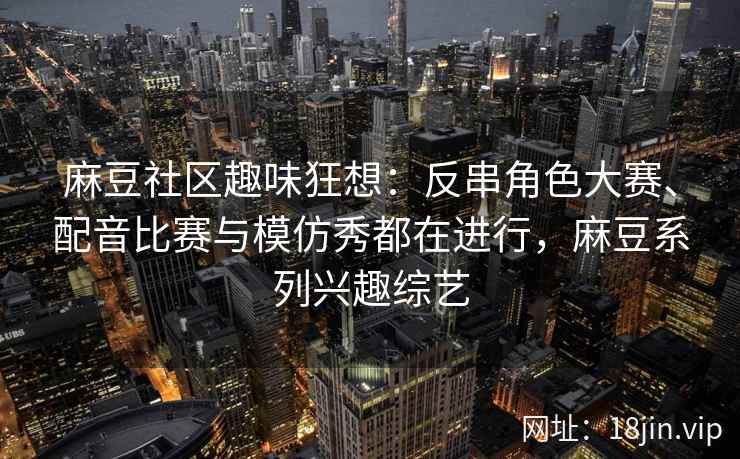 麻豆社区趣味狂想：反串角色大赛、配音比赛与模仿秀都在进行，麻豆系列兴趣综艺