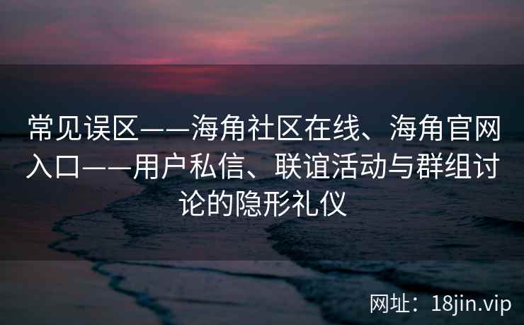 常见误区——海角社区在线、海角官网入口——用户私信、联谊活动与群组讨论的隐形礼仪