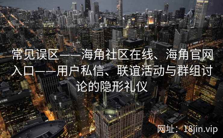 常见误区——海角社区在线、海角官网入口——用户私信、联谊活动与群组讨论的隐形礼仪