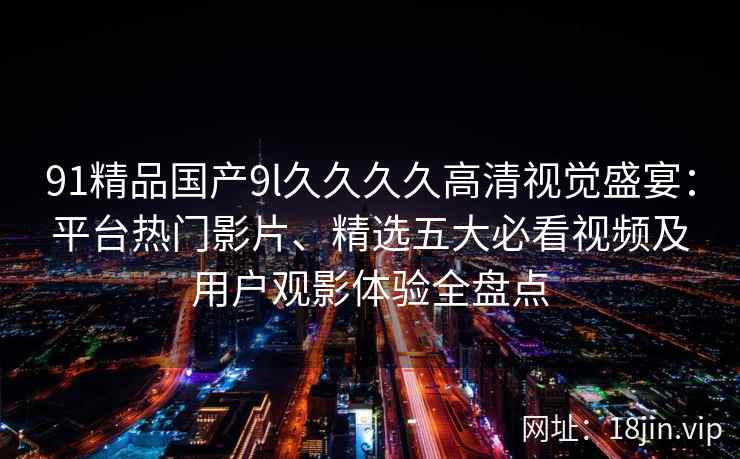 91精品国产9l久久久久高清视觉盛宴：平台热门影片、精选五大必看视频及用户观影体验全盘点