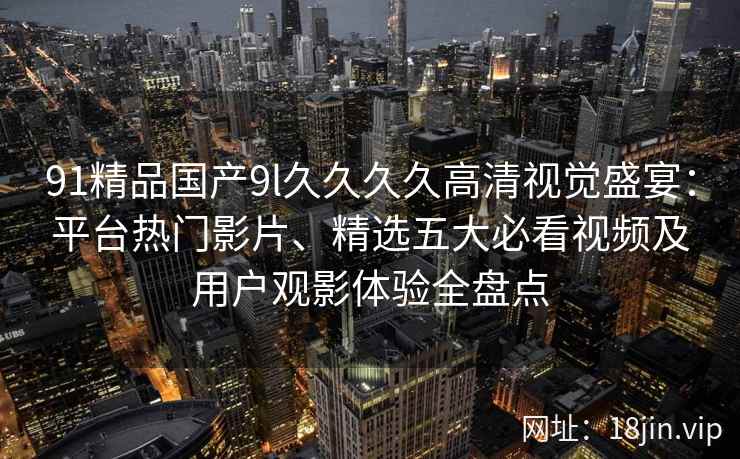 91精品国产9l久久久久高清视觉盛宴：平台热门影片、精选五大必看视频及用户观影体验全盘点
