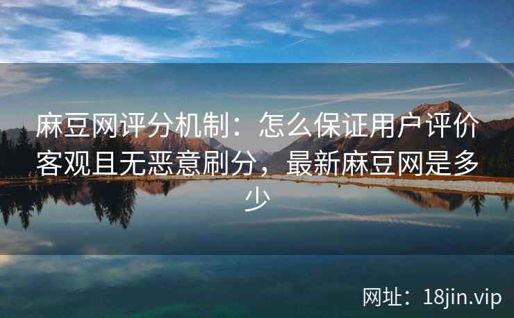 麻豆网评分机制：怎么保证用户评价客观且无恶意刷分，最新麻豆网是多少