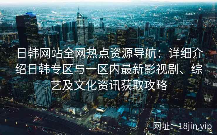 日韩网站全网热点资源导航：详细介绍日韩专区与一区内最新影视剧、综艺及文化资讯获取攻略
