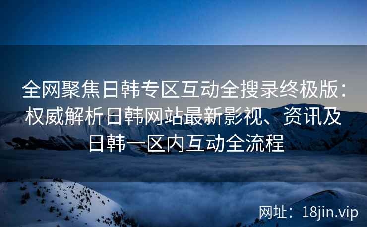 全网聚焦日韩专区互动全搜录终极版：权威解析日韩网站最新影视、资讯及日韩一区内互动全流程