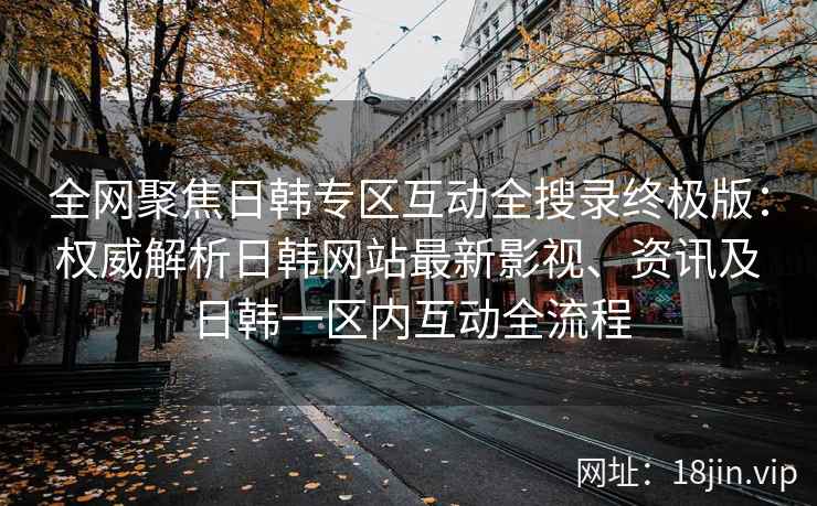 全网聚焦日韩专区互动全搜录终极版：权威解析日韩网站最新影视、资讯及日韩一区内互动全流程