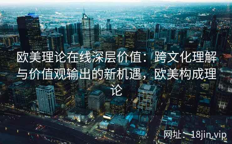 欧美理论在线深层价值：跨文化理解与价值观输出的新机遇，欧美构成理论