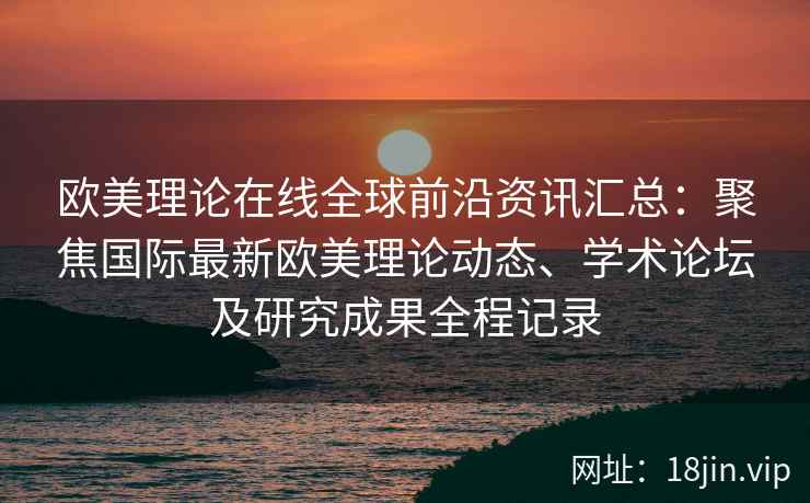 欧美理论在线全球前沿资讯汇总：聚焦国际最新欧美理论动态、学术论坛及研究成果全程记录