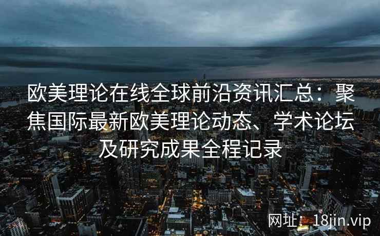 欧美理论在线全球前沿资讯汇总：聚焦国际最新欧美理论动态、学术论坛及研究成果全程记录
