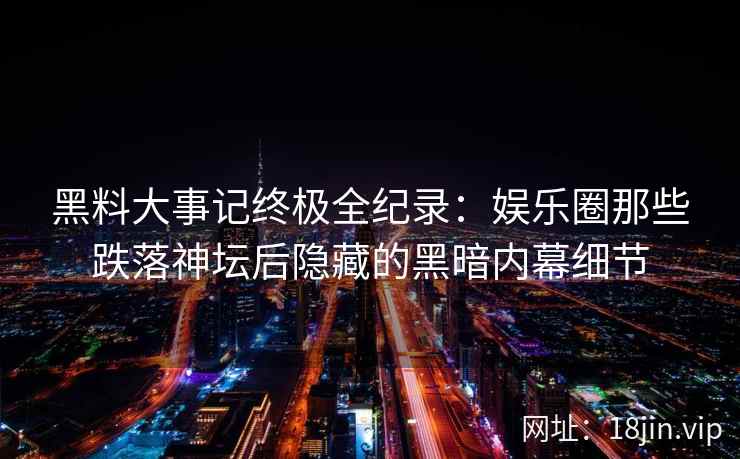 黑料大事记终极全纪录：娱乐圈那些跌落神坛后隐藏的黑暗内幕细节