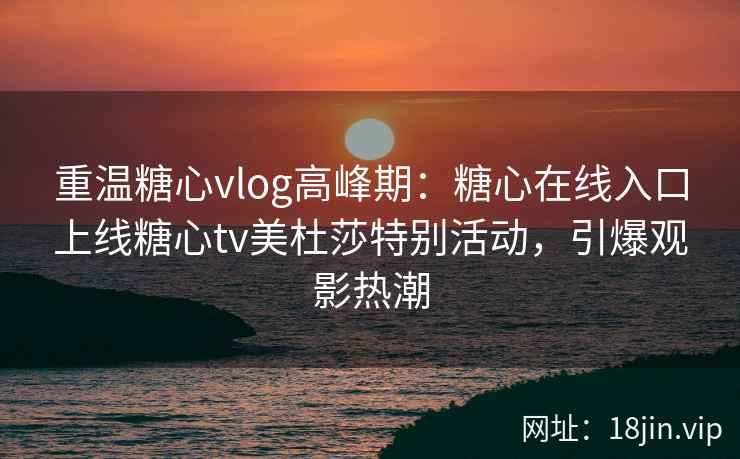 重温糖心vlog高峰期：糖心在线入口上线糖心tv美杜莎特别活动，引爆观影热潮