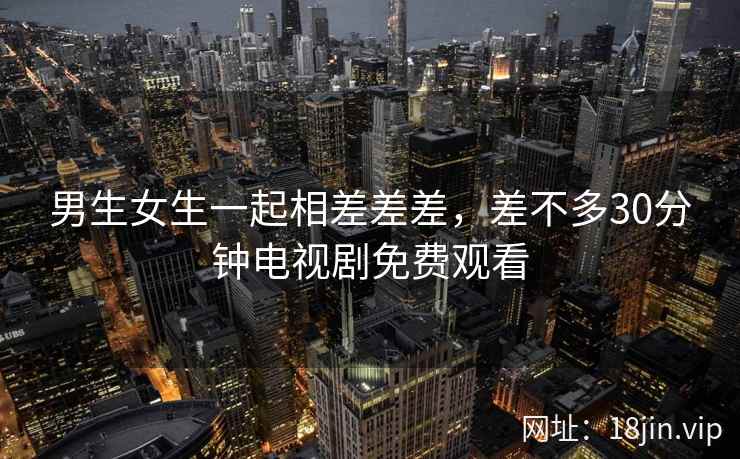 男生女生一起相差差差，差不多30分钟电视剧免费观看