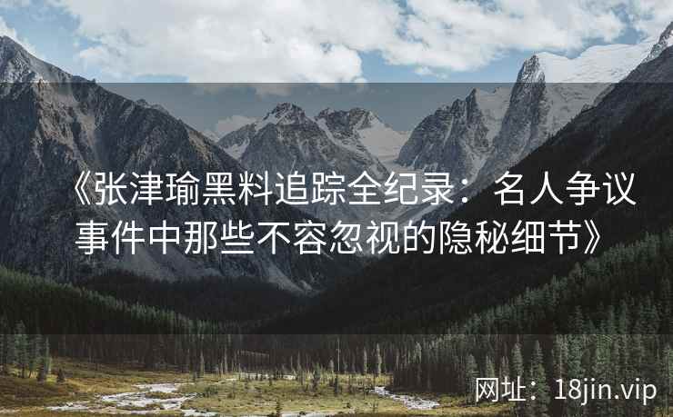 《张津瑜黑料追踪全纪录：名人争议事件中那些不容忽视的隐秘细节》