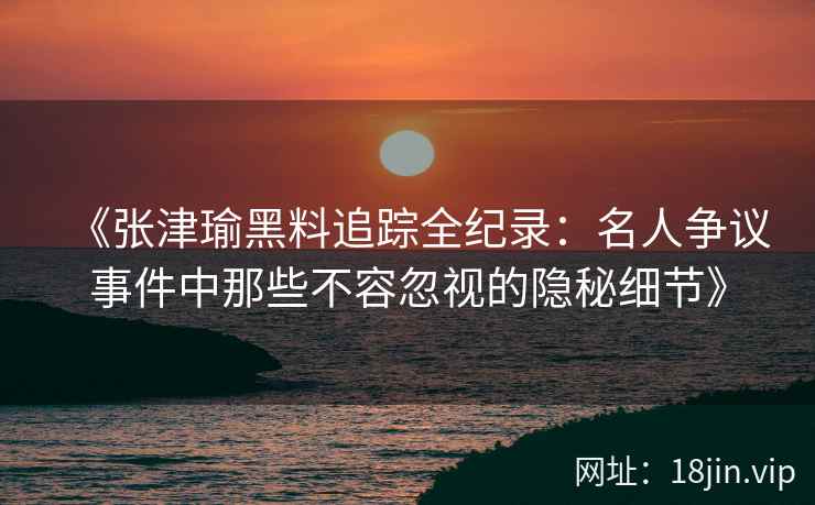 《张津瑜黑料追踪全纪录：名人争议事件中那些不容忽视的隐秘细节》