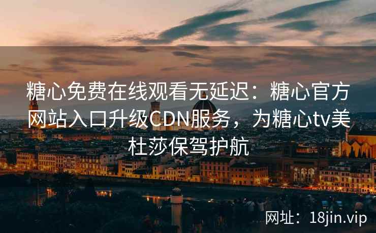 糖心免费在线观看无延迟：糖心官方网站入口升级CDN服务，为糖心tv美杜莎保驾护航