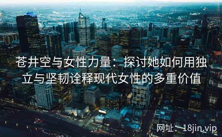 苍井空与女性力量：探讨她如何用独立与坚韧诠释现代女性的多重价值