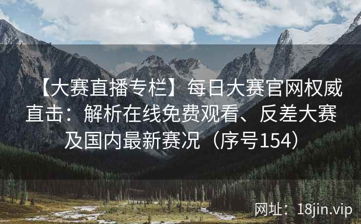 【大赛直播专栏】每日大赛官网权威直击：解析在线免费观看、反差大赛及国内最新赛况（序号154）