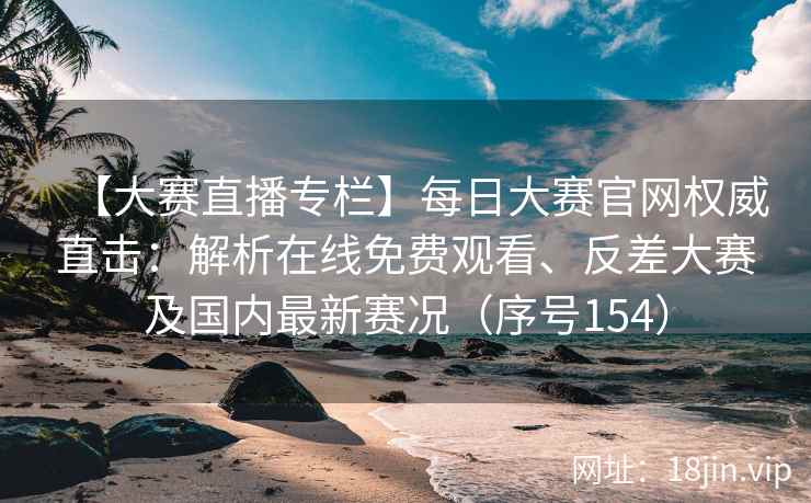 【大赛直播专栏】每日大赛官网权威直击：解析在线免费观看、反差大赛及国内最新赛况（序号154）