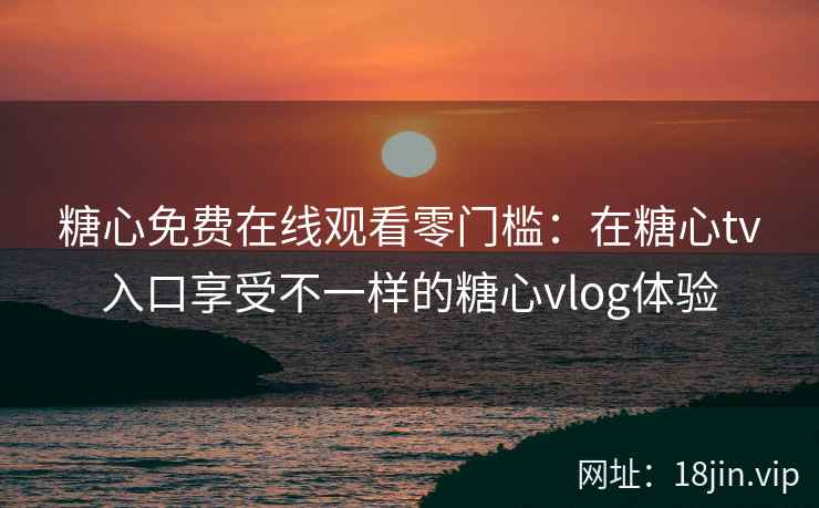 糖心免费在线观看零门槛：在糖心tv入口享受不一样的糖心vlog体验