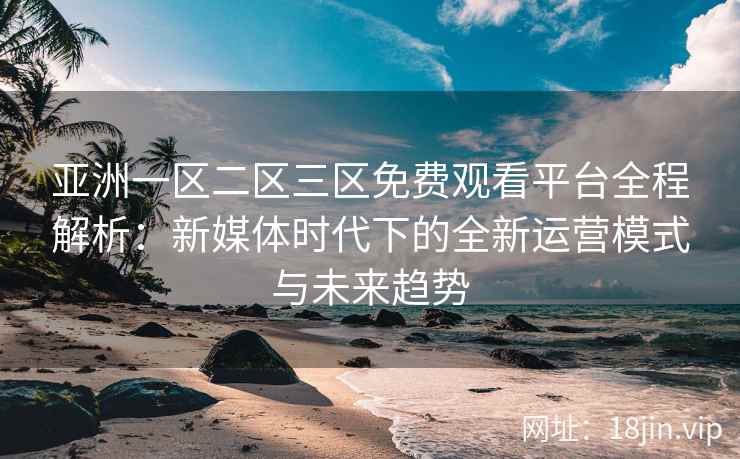亚洲一区二区三区免费观看平台全程解析：新媒体时代下的全新运营模式与未来趋势