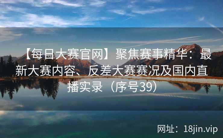 【每日大赛官网】聚焦赛事精华：最新大赛内容、反差大赛赛况及国内直播实录（序号39）