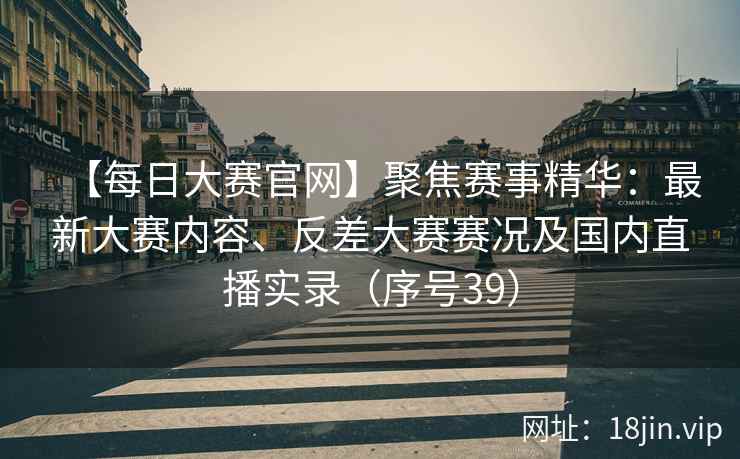 【每日大赛官网】聚焦赛事精华：最新大赛内容、反差大赛赛况及国内直播实录（序号39）
