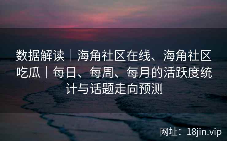 数据解读｜海角社区在线、海角社区吃瓜｜每日、每周、每月的活跃度统计与话题走向预测