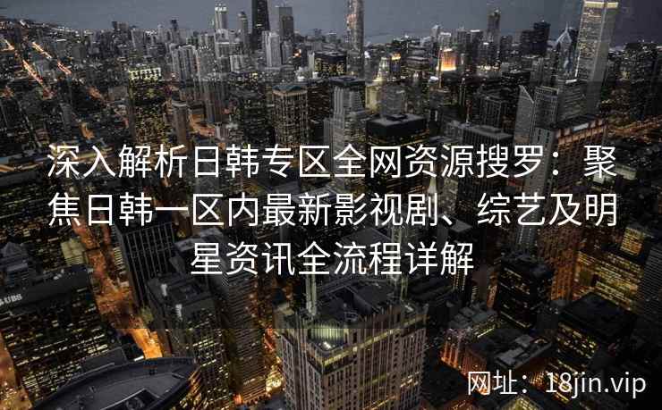 深入解析日韩专区全网资源搜罗：聚焦日韩一区内最新影视剧、综艺及明星资讯全流程详解
