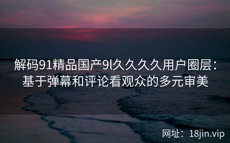 解码91精品国产9l久久久久用户圈层：基于弹幕和评论看观众的多元审美