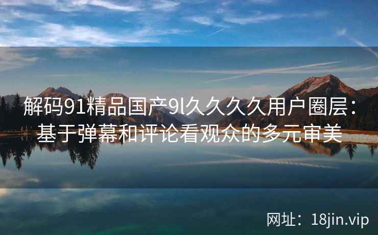 解码91精品国产9l久久久久用户圈层：基于弹幕和评论看观众的多元审美