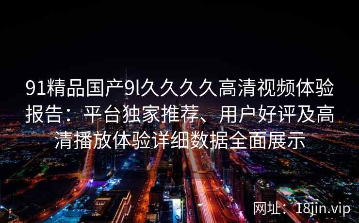 91精品国产9l久久久久高清视频体验报告：平台独家推荐、用户好评及高清播放体验详细数据全面展示