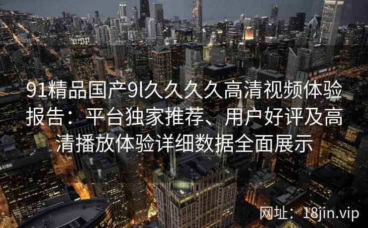 91精品国产9l久久久久高清视频体验报告：平台独家推荐、用户好评及高清播放体验详细数据全面展示