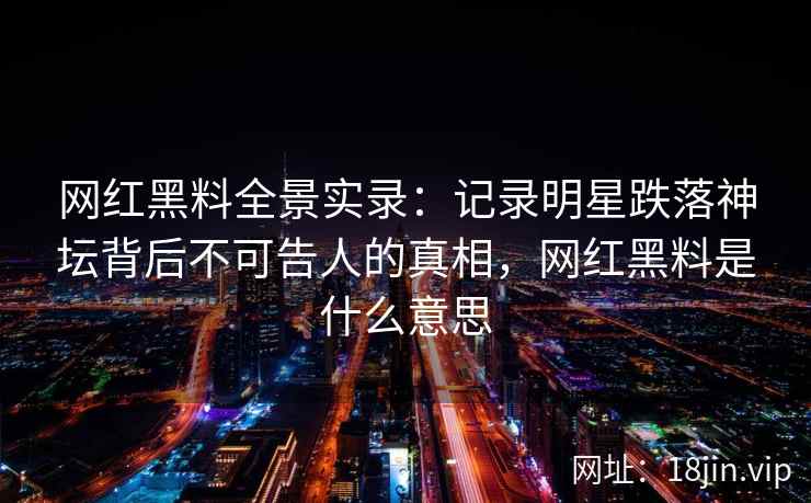 网红黑料全景实录：记录明星跌落神坛背后不可告人的真相，网红黑料是什么意思
