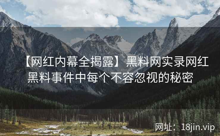 【网红内幕全揭露】黑料网实录网红黑料事件中每个不容忽视的秘密