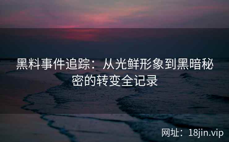 黑料事件追踪：从光鲜形象到黑暗秘密的转变全记录