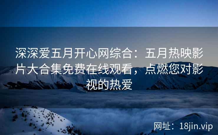 深深爱五月开心网综合：五月热映影片大合集免费在线观看，点燃您对影视的热爱