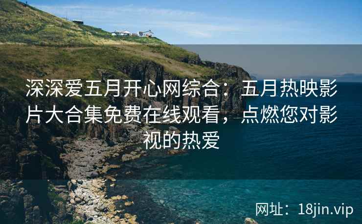 深深爱五月开心网综合：五月热映影片大合集免费在线观看，点燃您对影视的热爱