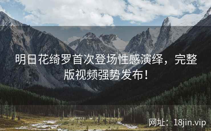 明日花绮罗首次登场性感演绎，完整版视频强势发布！