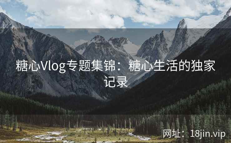 糖心Vlog专题集锦：糖心生活的独家记录
