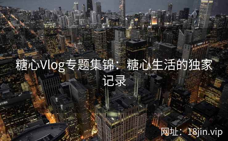 糖心Vlog专题集锦：糖心生活的独家记录