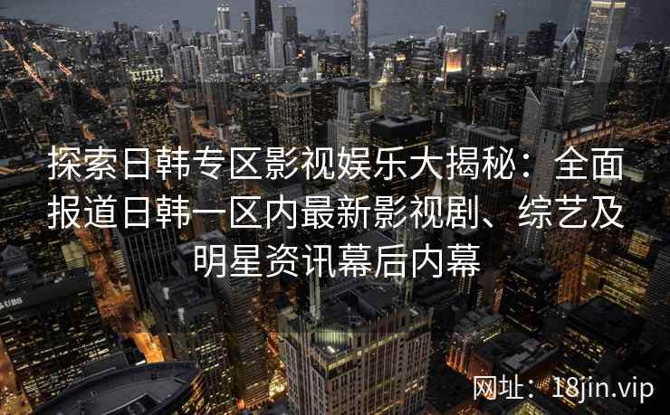 探索日韩专区影视娱乐大揭秘：全面报道日韩一区内最新影视剧、综艺及明星资讯幕后内幕