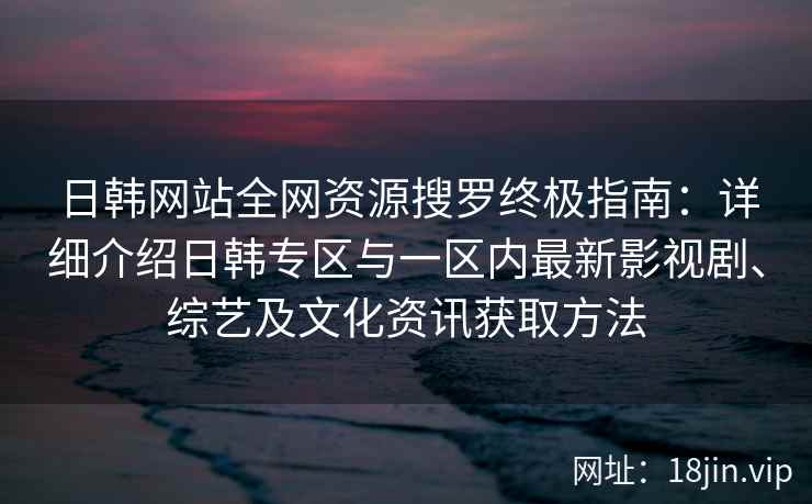 日韩网站全网资源搜罗终极指南：详细介绍日韩专区与一区内最新影视剧、综艺及文化资讯获取方法