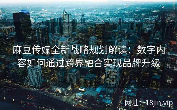 麻豆传媒全新战略规划解读：数字内容如何通过跨界融合实现品牌升级