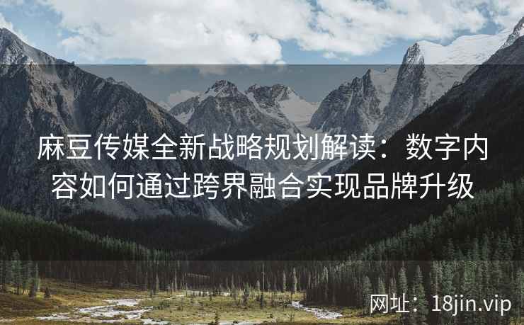 麻豆传媒全新战略规划解读：数字内容如何通过跨界融合实现品牌升级