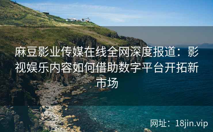 麻豆影业传媒在线全网深度报道：影视娱乐内容如何借助数字平台开拓新市场