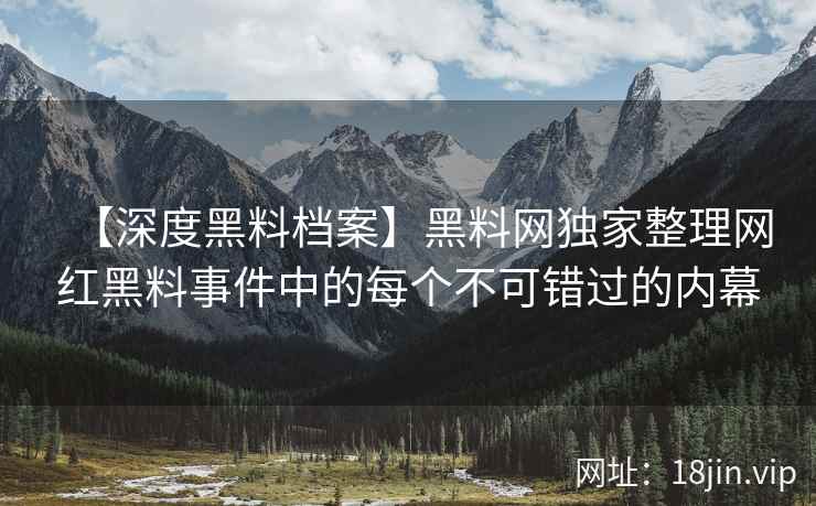 【深度黑料档案】黑料网独家整理网红黑料事件中的每个不可错过的内幕