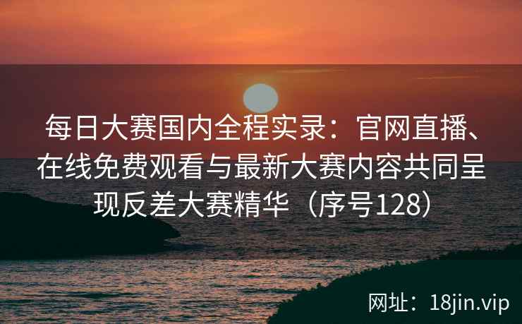 每日大赛国内全程实录：官网直播、在线免费观看与最新大赛内容共同呈现反差大赛精华（序号128）