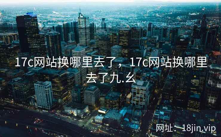 17c网站换哪里去了，17c网站换哪里去了九.幺